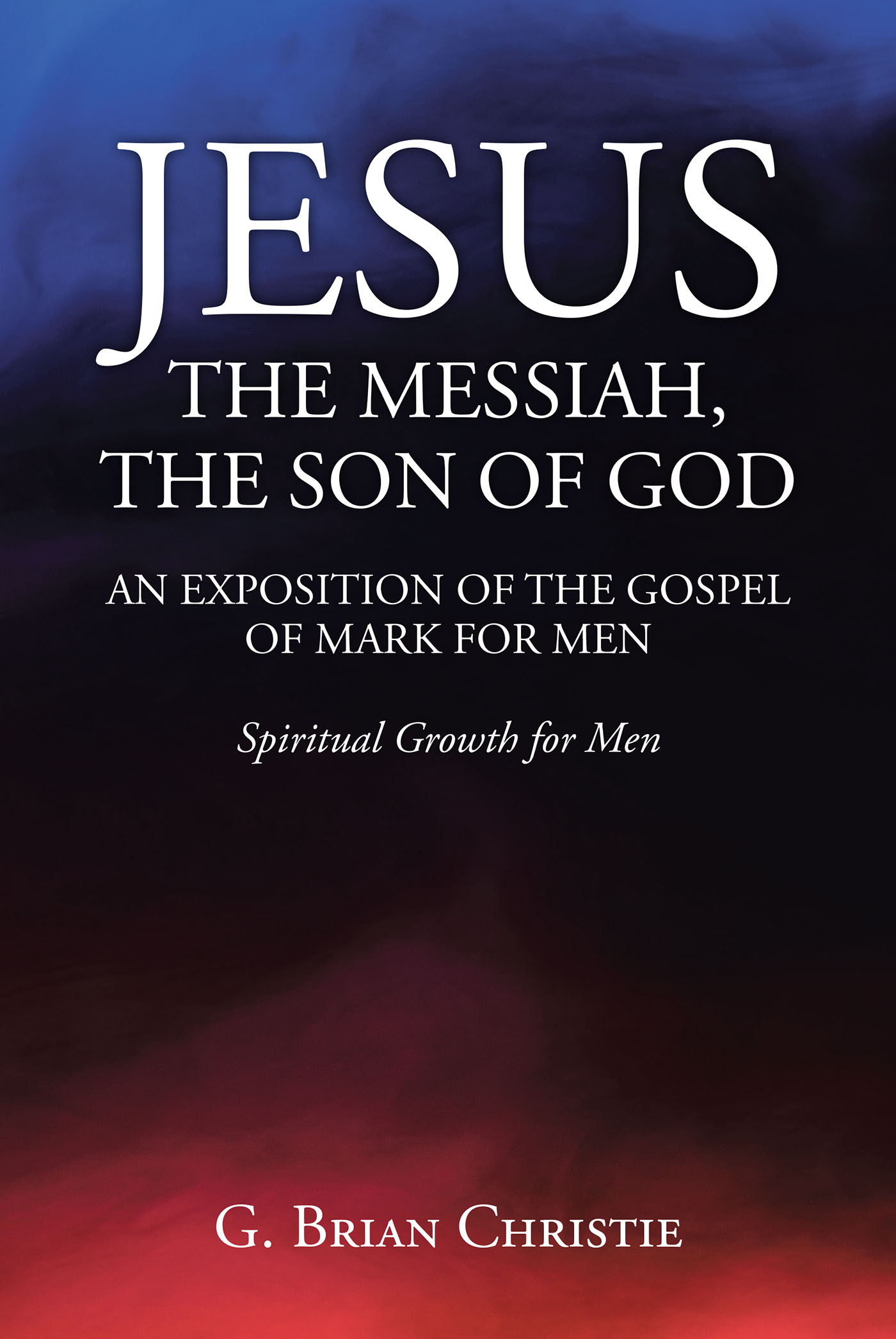 G. Brian Christie’s Newly Released “JESUS THE MESSIAH, THE SON OF GOD AN EXPOSITION OF THE GOSPEL OF MARK FOR MEN” is a Helpful Resource for Spiritual Growth
