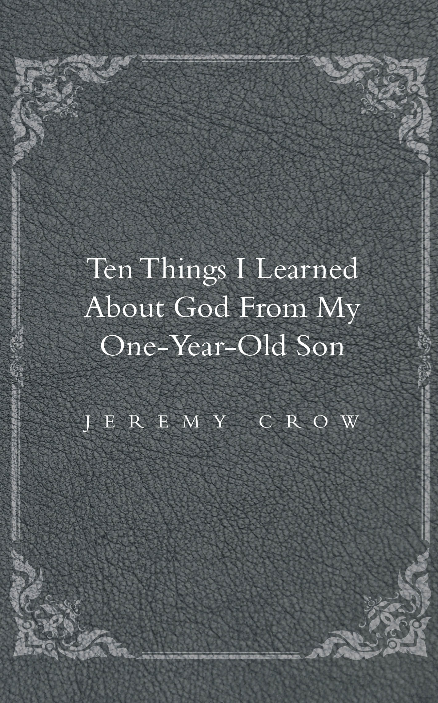 Recent Release, "Ten Things I Learned About God from My One-Year-Old Son," from Christian Faith Publishing Author Jeremy Crow Explores Spiritual Truths Through Fatherhood