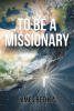 James Bethea’s Newly Released “To Be a Missionary” is a Powerful Series of Stories from the Author’s Many Years of Learning to Obey God in Difficult Parts of the World