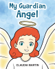 Claudia Martin’s Newly Released “My Guardian Angel” is an Inspiring Children’s Story About the Role of Guardian Angels in Our Lives