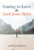 Jason Laverman’s Newly Released “Coming to Know the Lord Jesus Christ” is a Powerful and Deeply Reflective Journey of Faith and Spiritual Awakening